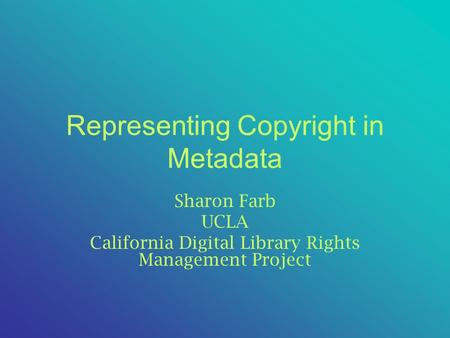 Representing Copyright in Metadata Sharon Farb UCLA California Digital Library Rights Management Project.