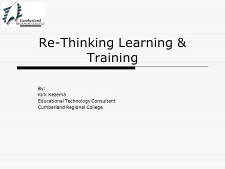 Re-Thinking Learning & Training By: Kirk Kezema Educational Technology Consultant Cumberland Regional College.