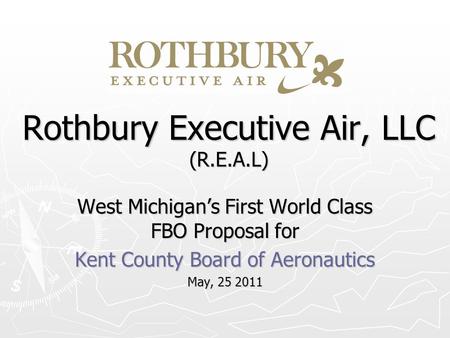 Rothbury Executive Air, LLC (R.E.A.L) West Michigans First World Class FBO Proposal for Kent County Board of Aeronautics May, 25 2011.