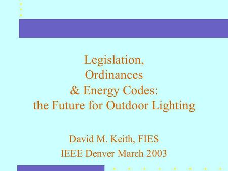 Legislation, Ordinances & Energy Codes: the Future for Outdoor Lighting David M. Keith, FIES IEEE Denver March 2003.
