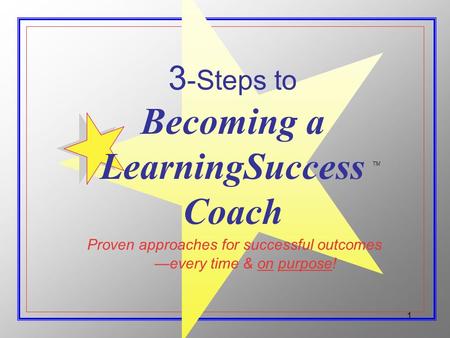 1 Proven approaches for successful outcomes 3 -Steps to Becoming a LearningSuccess Coach every time & on purpose! TM.