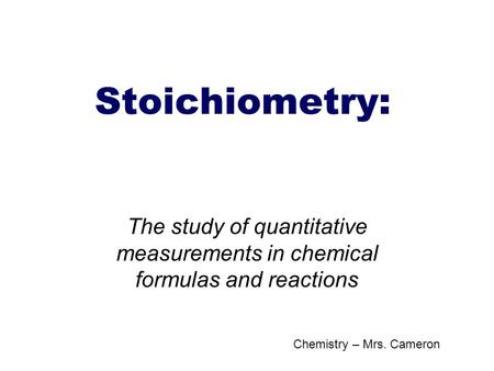 Stoichiometry: The study of quantitative measurements in chemical formulas and reactions Chemistry – Mrs. Cameron.