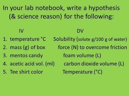 In your lab notebook, write a hypothesis (& science reason) for the following: IV DV 1. temperature °C Solubility ( solute g/100 g of water) 2. mass (g)