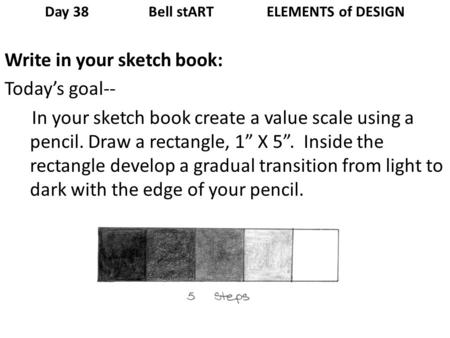 Day 38 Bell stART ELEMENTS of DESIGN Write in your sketch book: Todays goal-- In your sketch book create a value scale using a pencil. Draw a rectangle,