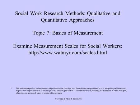Copyright @ Allyn & Bacon 2003 Social Work Research Methods: Qualitative and Quantitative Approaches Topic 7: Basics of Measurement Examine Measurement.