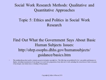 Allyn & Bacon 2003 Social Work Research Methods: Qualitative and Quantitative Approaches Topic 5: Ethics and Politics in Social Work Research.