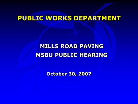 PUBLIC WORKS DEPARTMENT MILLS ROAD PAVING MSBU PUBLIC HEARING October 30, 2007 PUBLIC WORKS DEPARTMENT MILLS ROAD PAVING MSBU PUBLIC HEARING October 30,
