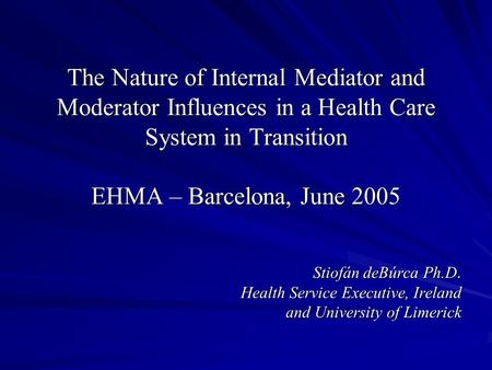 The Nature of Internal Mediator and Moderator Influences in a Health Care System in Transition EHMA – Barcelona, June 2005 Stiofán deBúrca Ph.D. Health.