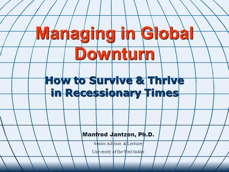 Managing in Global Downturn How to Survive & Thrive in Recessionary Times Manfred Jantzen, Ph.D. Senior Advisor & Lecturer University of the West Indies.