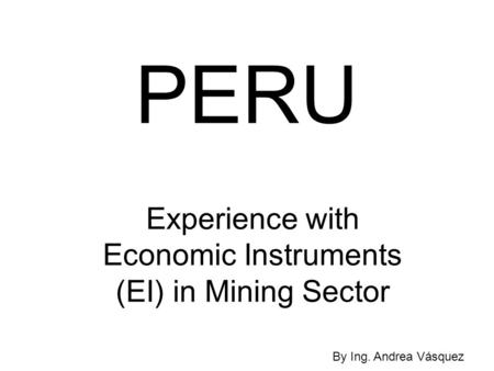 PERU Experience with Economic Instruments (EI) in Mining Sector By Ing. Andrea Vásquez.