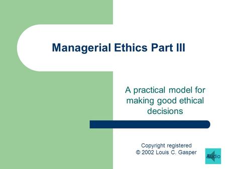Managerial Ethics Part III A practical model for making good ethical decisions Copyright registered © 2002 Louis C. Gasper Audio.