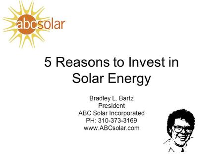 5 Reasons to Invest in Solar Energy Bradley L. Bartz President ABC Solar Incorporated PH: 310-373-3169 www.ABCsolar.com.