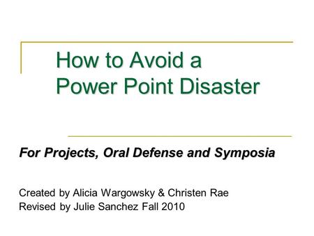 How to Avoid a Power Point Disaster For Projects, Oral Defense and Symposia Created by Alicia Wargowsky & Christen Rae Revised by Julie Sanchez Fall 2010.