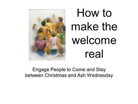 How to make the welcome real Engage People to Come and Stay between Christmas and Ash Wednesday.