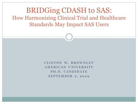 CLINTON W. BROWNLEY AMERICAN UNIVERSITY PH.D. CANDIDATE SEPTEMBER 2, 2009 BRIDGing CDASH to SAS: How Harmonizing Clinical Trial and Healthcare Standards.