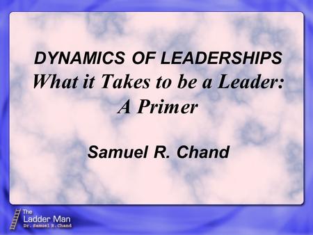 DYNAMICS OF LEADERSHIPS What it Takes to be a Leader: A Primer Samuel R. Chand.