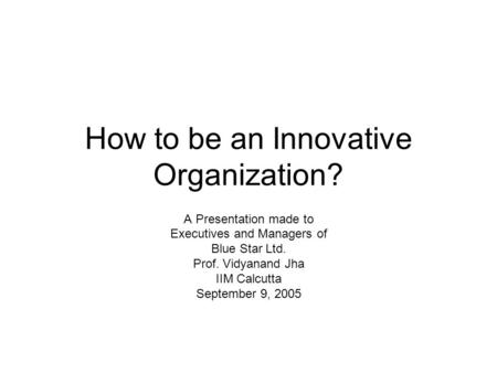 How to be an Innovative Organization? A Presentation made to Executives and Managers of Blue Star Ltd. Prof. Vidyanand Jha IIM Calcutta September 9, 2005.
