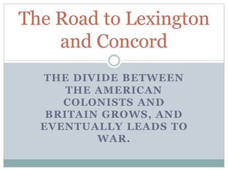 THE DIVIDE BETWEEN THE AMERICAN COLONISTS AND BRITAIN GROWS, AND EVENTUALLY LEADS TO WAR. The Road to Lexington and Concord.