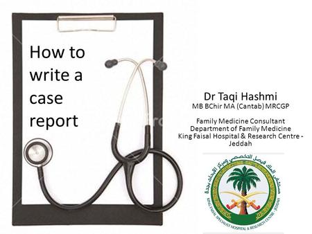 How to write a case report Dr Taqi Hashmi MB BChir MA (Cantab) MRCGP Family Medicine Consultant Department of Family Medicine King Faisal Hospital & Research.