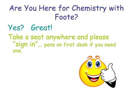 Are You Here for Chemistry with Foote? Yes? Great! Take a seat anywhere and please sign in… pens on first desk if you need one.