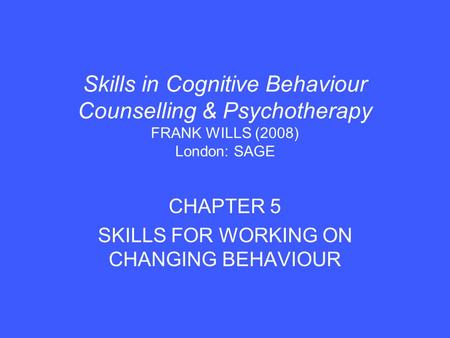 Skills in Cognitive Behaviour Counselling & Psychotherapy FRANK WILLS (2008) London: SAGE CHAPTER 5 SKILLS FOR WORKING ON CHANGING BEHAVIOUR.