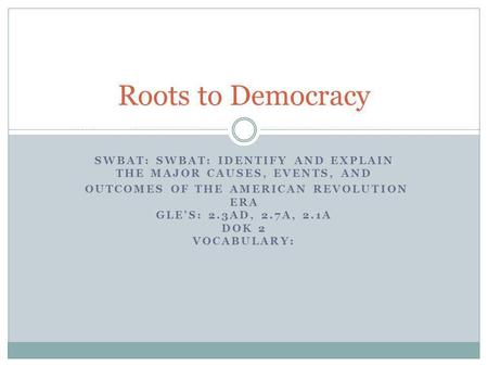 Roots to Democracy SWBAT: SWBAT: IDENTIFY AND EXPLAIN THE MAJOR CAUSES, EVENTS, AND OUTCOMES OF THE AMERICAN REVOLUTION ERA GLE'S: 2.3AD, 2.7A, 2.1A DOK.