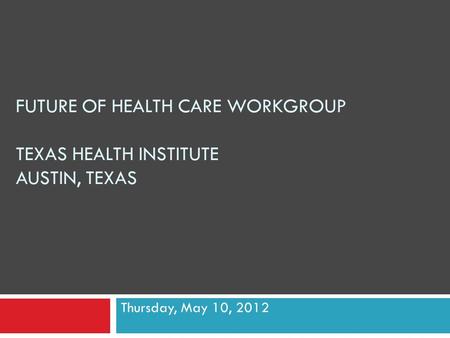 FUTURE OF HEALTH CARE WORKGROUP TEXAS HEALTH INSTITUTE AUSTIN, TEXAS Thursday, May 10, 2012.