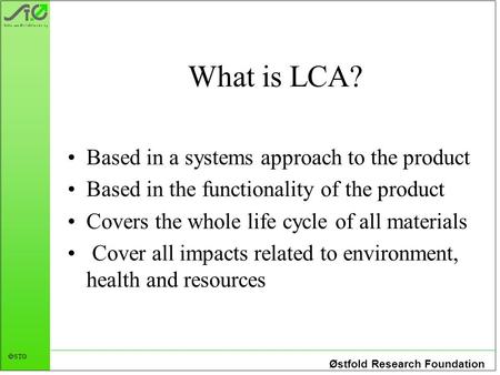 Østfold Research Foundation STØ What is LCA? Based in a systems approach to the product Based in the functionality of the product Covers the whole life.
