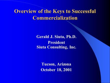 Overview of the Keys to Successful Commercialization Gerald J. Siuta, Ph.D. President Siuta Consulting, Inc. Tucson, Arizona October 18, 2001.