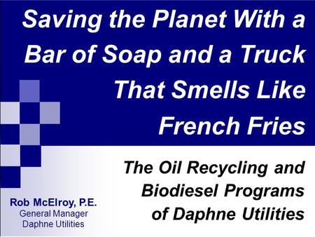 Saving the Planet With a Bar of Soap and a Truck That Smells Like French Fries The Oil Recycling and Biodiesel Programs of Daphne Utilities Rob McElroy,