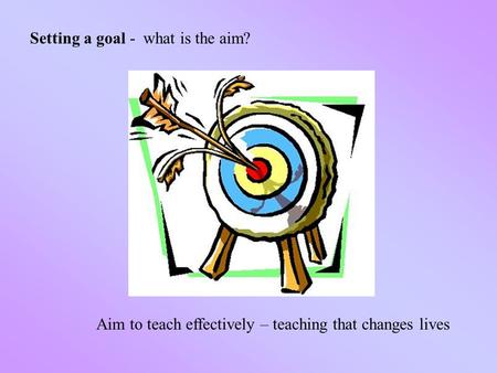 Setting a goal - what is the aim? Aim to teach effectively – teaching that changes lives.