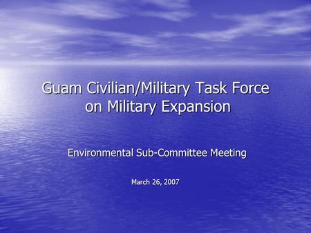 Guam Civilian/Military Task Force on Military Expansion Environmental Sub-Committee Meeting Environmental Sub-Committee Meeting March 26, 2007.
