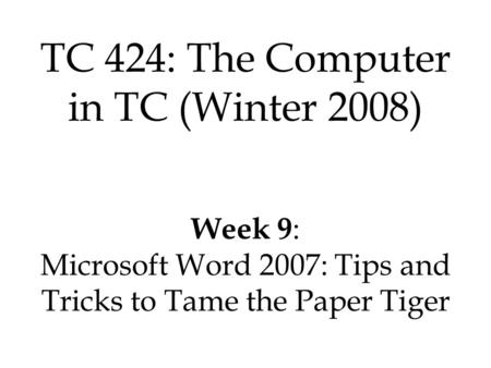 TC 424: The Computer in TC (Winter 2008) Week 9 : Microsoft Word 2007: Tips and Tricks to Tame the Paper Tiger.