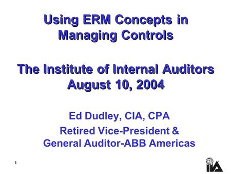 1 Using ERM Concepts in Managing Controls The Institute of Internal Auditors August 10, 2004 Ed Dudley, CIA, CPA Retired Vice-President & General Auditor-ABB.