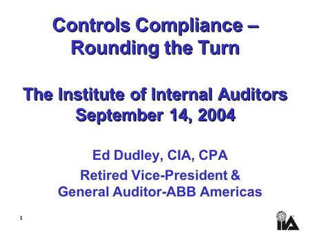 1 Controls Compliance – Rounding the Turn The Institute of Internal Auditors September 14, 2004 Ed Dudley, CIA, CPA Retired Vice-President & General Auditor-ABB.