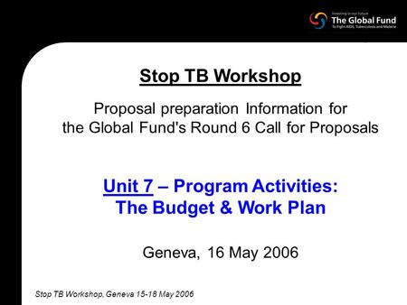 Stop TB Workshop, Geneva 15-18 May 2006 Stop TB Workshop Proposal preparation Information for the Global Fund's Round 6 Call for Proposals Unit 7 – Program.