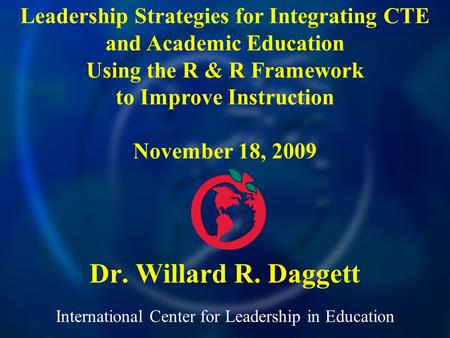 International Center for Leadership in Education Dr. Willard R. Daggett Leadership Strategies for Integrating CTE and Academic Education Using the R &