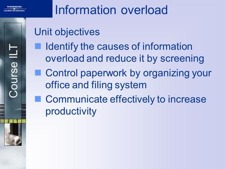 Course ILT Information overload Unit objectives Identify the causes of information overload and reduce it by screening Control paperwork by organizing.