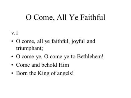 O Come, All Ye Faithful v.1 O come, all ye faithful, joyful and triumphant; O come ye, O come ye to Bethlehem! Come and behold Him Born the King of angels!