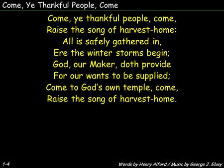 Come, Ye Thankful People, Come 1-4 Come, ye thankful people, come, Raise the song of harvest-home: All is safely gathered in, Ere the winter storms begin;