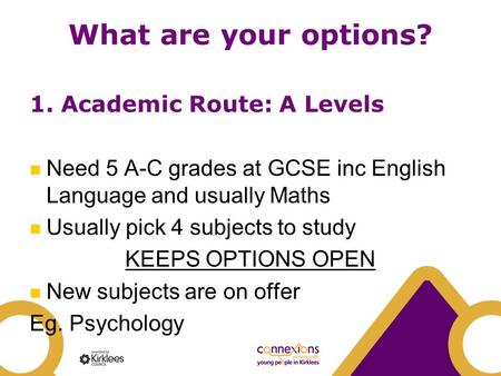What are your options? 1. Academic Route: A Levels Need 5 A-C grades at GCSE inc English Language and usually Maths Usually pick 4 subjects to study KEEPS.