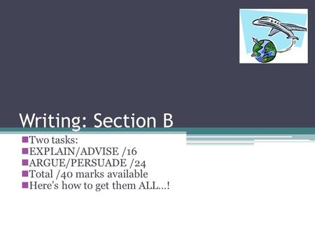 Writing: Section B Two tasks: EXPLAIN/ADVISE /16 ARGUE/PERSUADE /24 Total /40 marks available Heres how to get them ALL…!