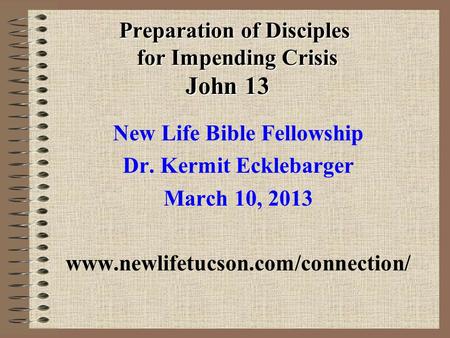 Preparation of Disciples for Impending Crisis John 13 New Life Bible Fellowship Dr. Kermit Ecklebarger March 10, 2013 www.newlifetucson.com/connection/