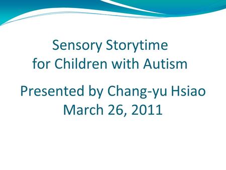 Sensory Storytime for Children with Autism Presented by Chang-yu Hsiao March 26, 2011 For LBSC 622 Information and Universal Usability Instructor : Dr.