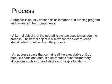Process A process is usually defined as an instance of a running program and consists of two components: A kernel object that the operating system uses.