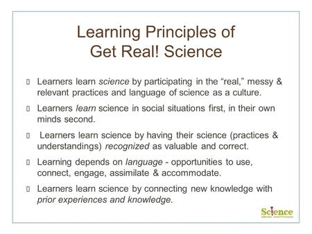 Learning Principles of Get Real! Science Learners learn science by participating in the real, messy & relevant practices and language of science as a culture.