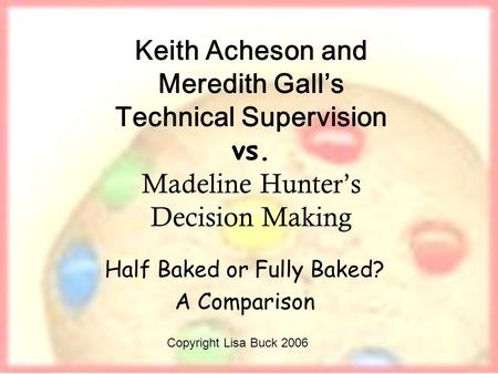 Keith Acheson and Meredith Galls Technical Supervision vs. Madeline Hunters Decision Making Half Baked or Fully Baked? A Comparison Copyright Lisa Buck.