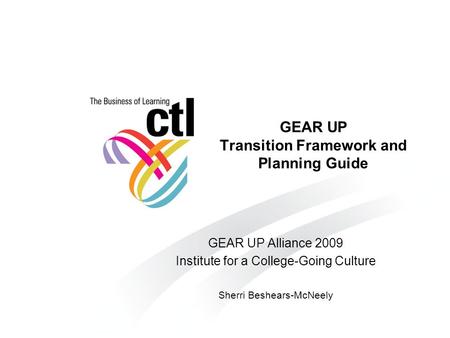 GEAR UP Transition Framework and Planning Guide GEAR UP Alliance 2009 Institute for a College-Going Culture Sherri Beshears-McNeely.