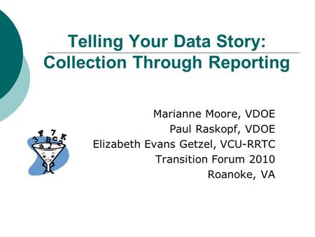 Telling Your Data Story: Collection Through Reporting Marianne Moore, VDOE Paul Raskopf, VDOE Elizabeth Evans Getzel, VCU-RRTC Transition Forum 2010 Roanoke,