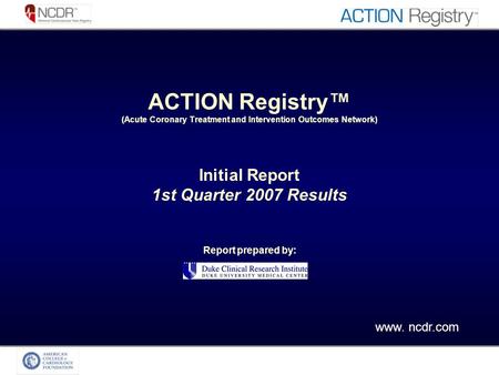ACTION Registry (Acute Coronary Treatment and Intervention Outcomes Network) Initial Report 1st Quarter 2007 Results Report prepared by: www. ncdr.com.